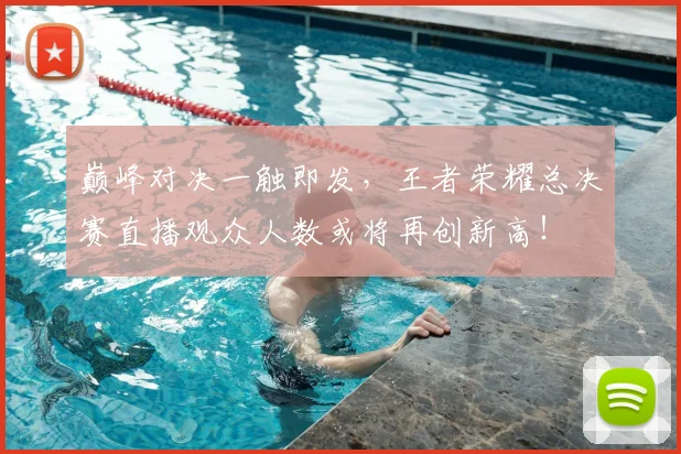 巅峰对决一触即发，王者荣耀总决赛直播观众人数或将再创新高！