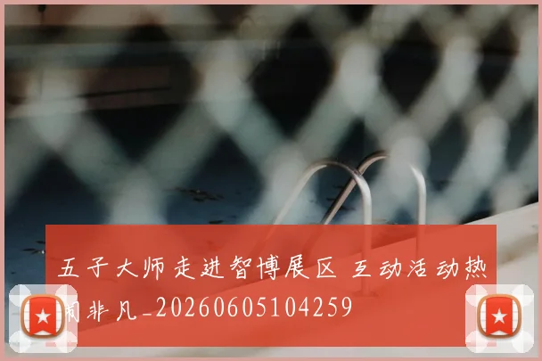 五子大师走进智博展区 互动活动热闹非凡_20260605104259
