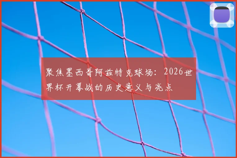聚焦墨西哥阿兹特克球场:2026世界杯开幕战的历史意义与亮点