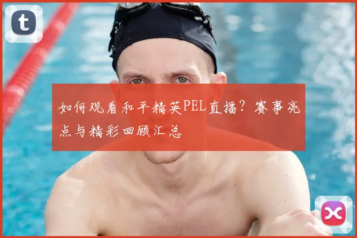 如何观看和平精英PEL直播?赛事亮点与精彩回顾汇总