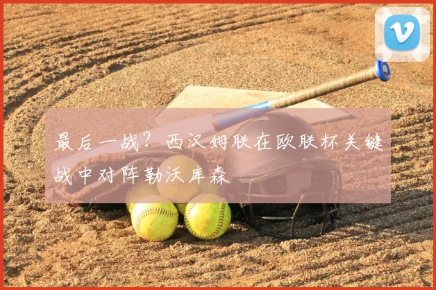 最后一战？西汉姆联在欧联杯关键战中对阵勒沃库森