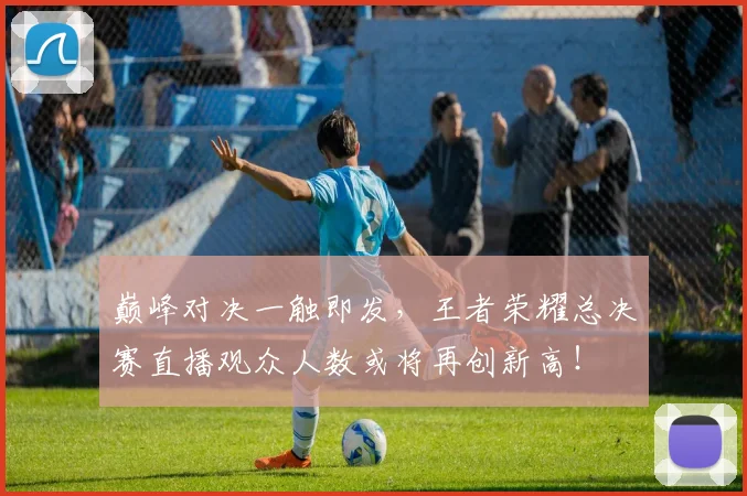 巅峰对决一触即发，王者荣耀总决赛直播观众人数或将再创新高！