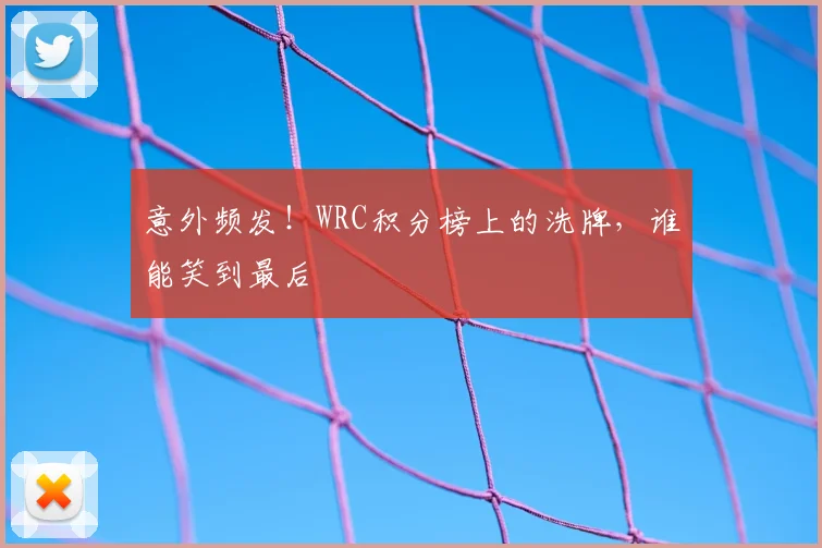 意外频发！WRC积分榜上的洗牌，谁能笑到最后