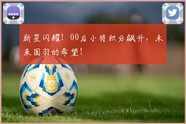 新星闪耀!00后小将积分飙升,未来国羽的希望!
