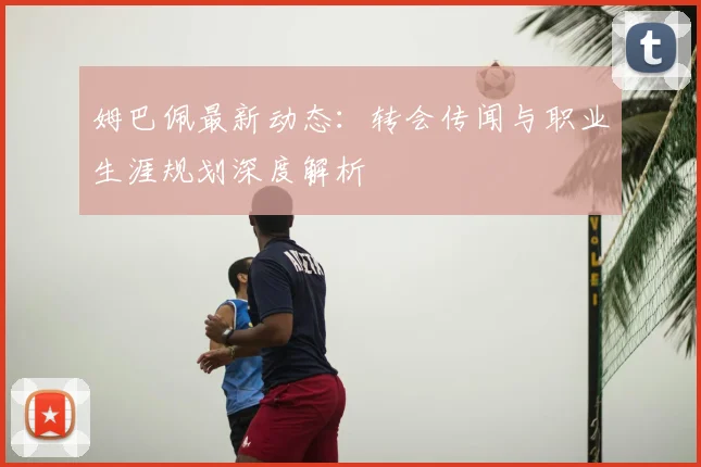 姆巴佩最新动态：转会传闻与职业生涯规划深度解析