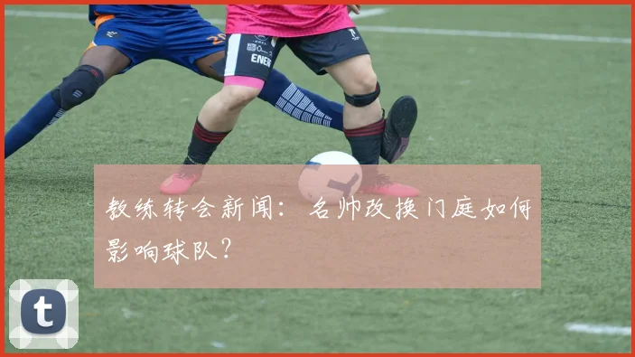 教练转会新闻：名帅改换门庭如何影响球队？