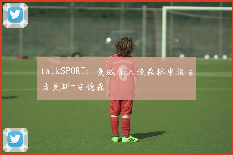 talkSPORT：曼城深入谈森林中场吉马良斯-安德森