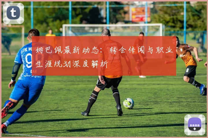 姆巴佩最新动态:转会传闻与职业生涯规划深度解析