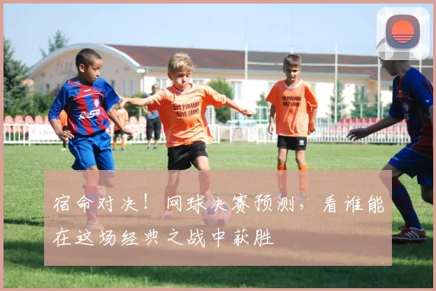 宿命对决!网球决赛预测,看谁能在这场经典之战中获胜