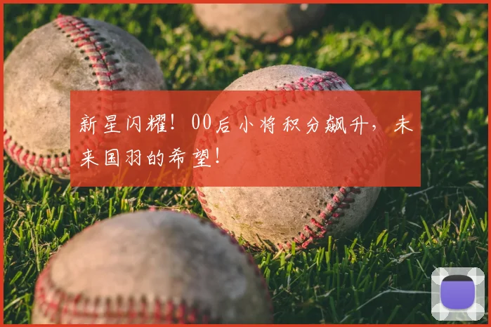 新星闪耀!00后小将积分飙升,未来国羽的希望!