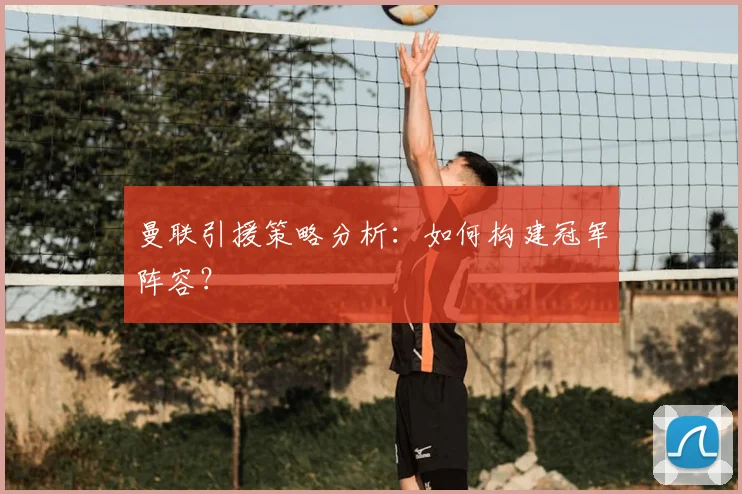 曼联引援策略分析:如何构建冠军阵容?