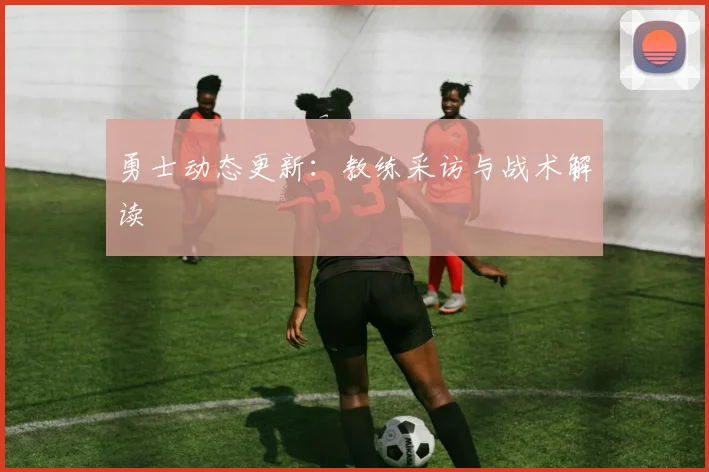 勇士动态更新：教练采访与战术解读