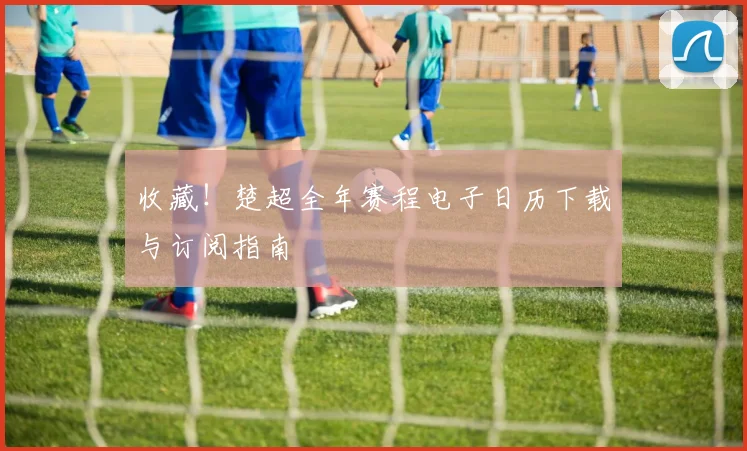 收藏!楚超全年赛程电子日历下载与订阅指南