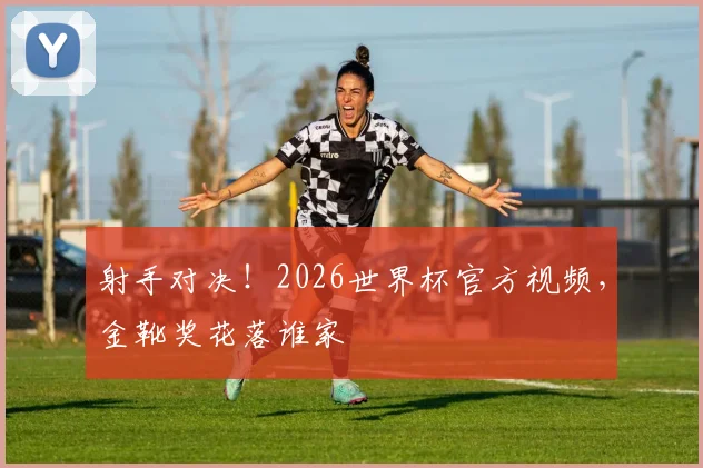 射手对决!2026世界杯官方视频,金靴奖花落谁家