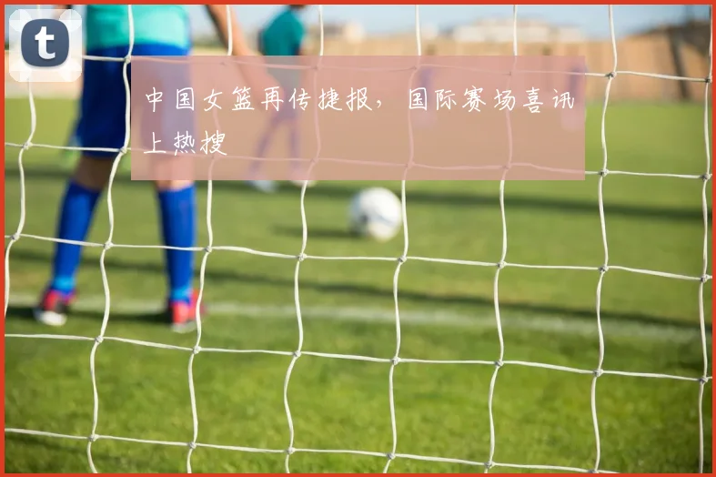 中国女篮再传捷报，国际赛场喜讯上热搜