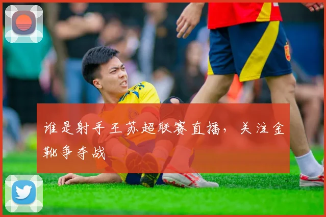 谁是射手王苏超联赛直播，关注金靴争夺战