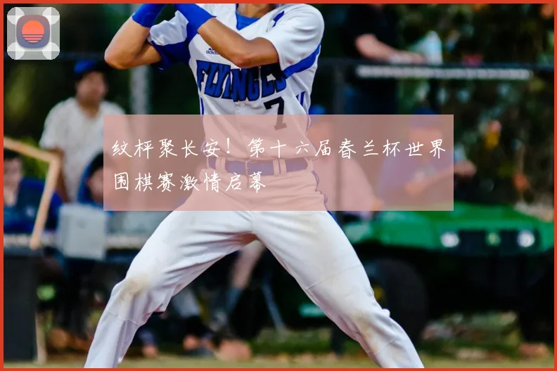 纹枰聚长安！第十六届春兰杯世界围棋赛激情启幕