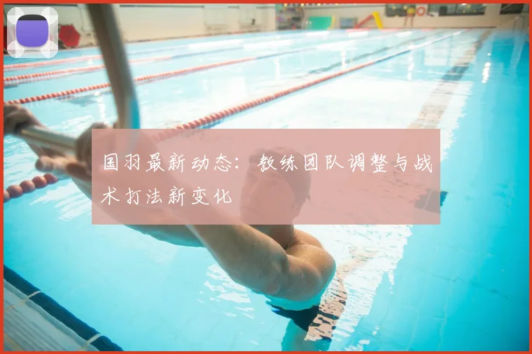 国羽最新动态:教练团队调整与战术打法新变化