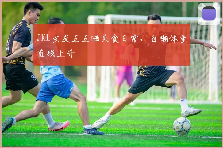 JKL女友五五晒美食日常,自嘲体重直线上升