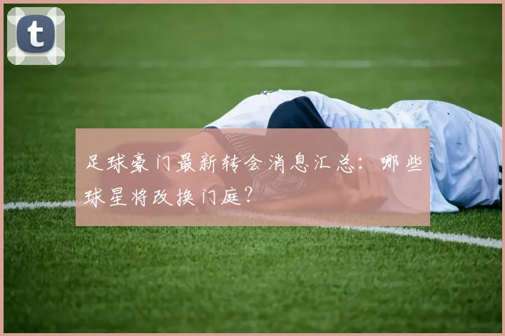 足球豪门最新转会消息汇总:哪些球星将改换门庭?