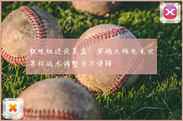 教练组连夜复盘！穿越火线电竞世界杯战术调整马不停蹄