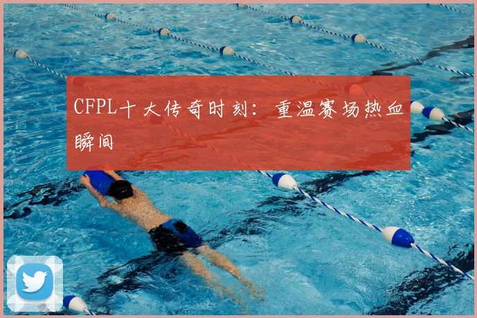 CFPL十大传奇时刻:重温赛场热血瞬间