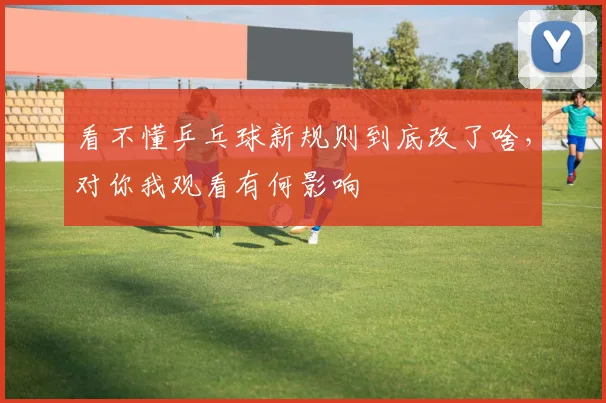看不懂乒乓球新规则到底改了啥,对你我观看有何影响