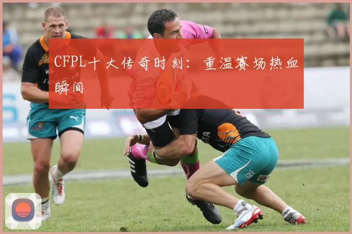 CFPL十大传奇时刻：重温赛场热血瞬间