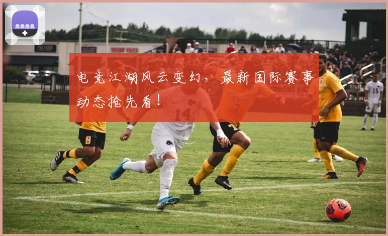 电竞江湖风云变幻，最新国际赛事动态抢先看！