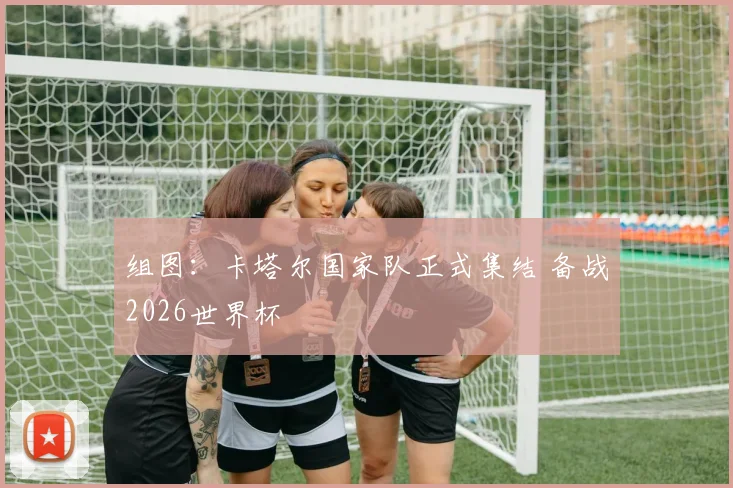 组图:卡塔尔国家队正式集结 备战2026世界杯