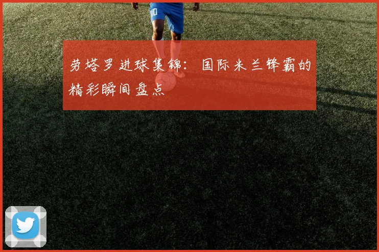 劳塔罗进球集锦：国际米兰锋霸的精彩瞬间盘点