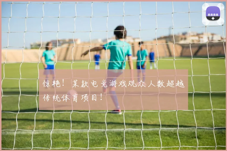 惊艳!某款电竞游戏观众人数超越传统体育项目!