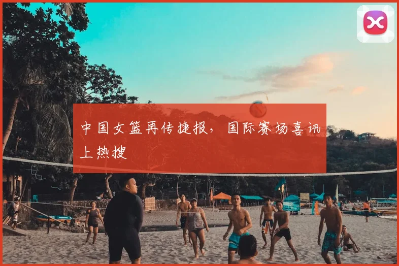 中国女篮再传捷报，国际赛场喜讯上热搜