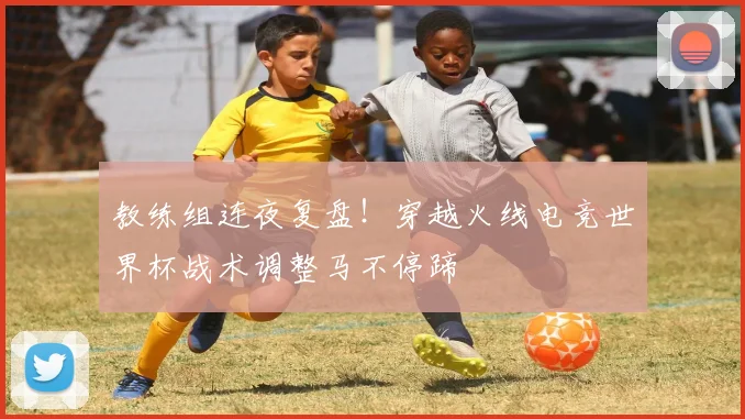 教练组连夜复盘！穿越火线电竞世界杯战术调整马不停蹄