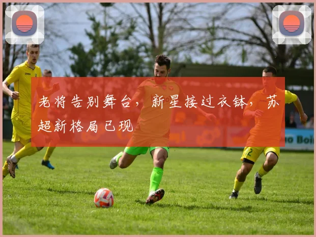 老将告别舞台，新星接过衣钵，苏超新格局已现